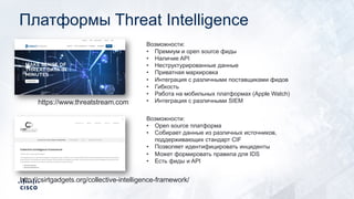 Платформы Threat Intelligence
https://www.threatstream.com
Возможности:
• Премиум и open source фиды
• Наличие API
• Неструктурированные данные
• Приватная маркировка
• Интеграция с различными поставщиками фидов
• Гибкость
• Работа на мобильных платформах (Apple Watch)
• Интеграция с различными SIEM
http://csirtgadgets.org/collective-intelligence-framework/
Возможности:
• Open source платформа
• Собирает данные из различных источников,
поддерживающих стандарт CIF
• Позволяет идентифицировать инциденты
• Может формировать правила для IDS
• Есть фиды и API
 
