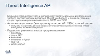 Threat Intelligence API
• Большое количество угроз и непредсказуемость времени их получения
требует автоматизации процесса Threat Intelligence и его интеграции с
существующими решениями класса SIEM или SOC
• Автоматизация может быть достигнута за счет API / SDK, который сможет
• Получать и загружать данные (фиды и отчеты) от/из внешних источников Threat
Intelligence, включая платформы TI
• Поддержка различных языков программирования
• Go и Ruby
• Java и .NET
• Perl и PHP
• Powershell и Python
• RESTful
• WSDL и SOAP
 