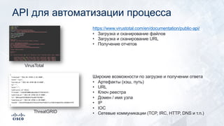 API для автоматизации процесса
VirusTotal
https://www.virustotal.com/en/documentation/public-api/
• Загрузка и сканирование файлов
• Загрузка и сканирование URL
• Получение отчетов
ThreatGRID
Широкие возможности по загрузке и получении ответа
• Артефакты (хэш, путь)
• URL
• Ключ реестра
• Домен / имя узла
• IP
• IOC
• Сетевые коммуникации (TCP, IRC, HTTP, DNS и т.п.)
 