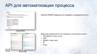 API для автоматизации процесса
OpenDNS
Анализ DNS/IP-адресов на предмет их вредоносности
BI.ZONE
Широкие возможности по загрузке и получении ответа
• Артефакты (хэш, путь)
• URL
• Домен / имя узла
• IP
• И др.
 