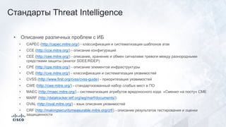 • Описание различных проблем с ИБ
• CAPEC (http://capec.mitre.org/) - классификация и систематизация шаблонов атак
• CCE (http://cce.mitre.org/) - описание конфигураций
• CEE (http://cee.mitre.org/) - описание, хранение и обмен сигналами тревоги между разнородными
средствами защиты (аналог SDEE/RDEP)
• CPE (http://cpe.mitre.org/) - описание элементов инфраструктуры
• CVE (http://cve.mitre.org/) - классификация и систематизация уязвимостей
• CVSS (http://www.first.org/cvss/cvss-guide) - приоритезация уязвимостей
• CWE (http://cwe.mitre.org/) - стандартизованный набор слабых мест в ПО
• MAEC (http://maec.mitre.org/) - систематизация атрибутов вредоносного кода. «Сменил на посту» CME
• MARF (http://datatracker.ietf.org/wg/marf/documents/)
• OVAL (http://oval.mitre.org/) - язык описания уязвимостей
• CRF (http://makingsecuritymeasurable.mitre.org/crf/) - описание результатов тестирования и оценки
защищенности
Стандарты Threat Intelligence
 