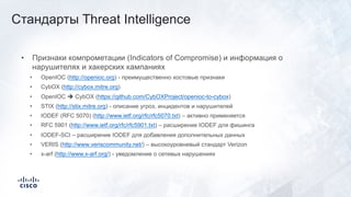 • Признаки компрометации (Indicators of Compromise) и информация о
нарушителях и хакерских кампаниях
• OpenIOC (http://openioc.org) - преимущественно хостовые признаки
• CybOX (http://cybox.mitre.org)
• OpenIOC è CybOX (https://github.com/CybOXProject/openioc-to-cybox)
• STIX (http://stix.mitre.org) - описание угроз, инцидентов и нарушителей
• IODEF (RFC 5070) (http://www.ietf.org/rfc/rfc5070.txt) – активно применяется
• RFC 5901 (http://www.ietf.org/rfc/rfc5901.txt) – расширение IODEF для фишинга
• IODEF-SCI – расширение IODEF для добавления дополнительных данных
• VERIS (http://www.veriscommunity.net/) – высокоуровневый стандарт Verizon
• x-arf (http://www.x-arf.org/) - уведомление о сетевых нарушениях
Стандарты Threat Intelligence
 