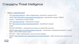 • Обмен информацией
• TAXII (http://taxii.mitre.org) - обмен информацией, описанной с помощью STIX
• VEDEF (http://www.terena.org/activities/tf-csirt/vedef.html) - европейский стандарт TERENA
• SecDEF – европейский стандарт ENISA
• CAIF (http://www.caif.info) - европейский стандарт
• DAF (http://www.cert-verbund.de/projects/daf.html) - европейский стандарт
• IODEF
• RID (RFC 6545/6546) – взаимодействие между системами ИБ-аналитики
• MANTIS (https://github.com/siemens/django-mantis.git) – инициатива по объединению OpenIOC, CybOX,
IODEF, STIX и TAXII в единое целое
• RFC 5941 – обмен информацией о мошенничестве (фроде)
• MMDEF (http://standards.ieee.org/develop/indconn/icsg/mmdef.html) - обмен метаданными вредоносного
кода
Стандарты Threat Intelligence
 