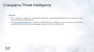 • Разное
• TLP – протокол «раскраски» сообщений об угрозах, позволяющий автоматически определить круг
распространения информации
• CIF (http://collectiveintel.net/) – разработан REN-ISAC для собирать данные из разных источников и
нейтрализовать угрозы путем генерации правил для Snort, iptables и др.
Стандарты Threat Intelligence
 