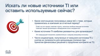 Искать ли новые источники TI или
оставить используемые сейчас?
• Какое соотношение получаемых извне IoC с теми, которые
применялись в компании за отчетный период?
Ответ на этот вопрос помогает понять, насколько вообще внешние источники
помогают вашей организации в обнаружении атак и инцидентов?
• Какие источники TI наиболее релевантны для организации?
Это предыдущий показатель применительно к каждому внешнему источнику
• Число индикаторов, полученных от внешнего источника TI с
учетом их полезности для организации (полезно при
принятии финансовых решений о продлении контракта на TI)
🎯
 