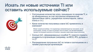 Искать ли новые источники TI или
оставить используемые сейчас?
• Соотношение количества угроз, пришедших по каналам TI, и
не обнаруженных за счет внутренних возможностей
(фишинговые сайты, украденные логины/пароли, сайты-
клоны и т.п.)
• Какое количество получаемых извне IoC применялось в
компании?
Может оказаться вообще, что индикаторы компрометации вы получаете, но не
используете, потому что руки не доходят или не знаете, как автоматизировать
процесс интеграции внешних источников с вашими средствами защиты/анализа
• Сколько IoC, сформированных службой TI, помогло отразить
инциденты в организации (например, на МСЭ, IPS, рутерах и
т.п.)?
• Распределение полученных IoC по типам и соотношение их с
типами угроз внутри организации
🎯
 