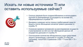 Искать ли новые источники TI или
оставить используемые сейчас?
• Сколько playbook было создано/обновлено и использовано
группой по реагированию на инциденты на основе IoC,
сформированных службой TI?
• Динамика снижения числа ложных срабатываний средств
защиты после обогащения сигналов тревоги данными от
службы TI
• Снижение времени (ускорение) на расследование инцидента
и реагирование на него за счет обогащения данных об
инцидентах данными от службы TI
• Соотношение количества обнаруженных угроз средствами
защиты организации с данными от службы TI и без них
(например, голый IDS в сравнении с IDS + TI или IDS + TI +
SIEM)
🎯
 