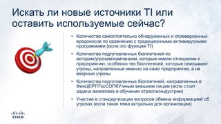 Искать ли новые источники TI или
оставить используемые сейчас?
• Количество самостоятельно обнаруженных и отреверсенных
вредоносов по сравнению с традиционными антивирусными
программами (если это функция TI)
• Количество подготовленных бюллетеней по
акторам/угрозам/кампаниям, которые имели отношение к
предприятию; особенно тех бюллетеней, которые описывают
угрозы, направленные именно на само предприятие, а не
веерные угрозы
• Количество подготовленных бюллетеней, направленных в
ФинЦЕРТ/ГосСОПКУ/иным внешним лицам (если стоит
задача awareness и обучения отрасли/индустрии)
• Участие в стандартизации вопросов обмена информацией об
угрозах (если такая тема актуальна для организации)
🎯
 
