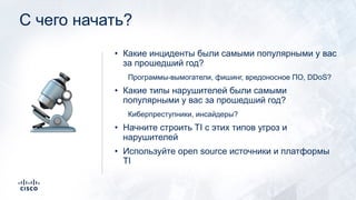 С чего начать?
• Какие инциденты были самыми популярными у вас
за прошедший год?
Программы-вымогатели, фишинг, вредоносное ПО, DDoS?
• Какие типы нарушителей были самыми
популярными у вас за прошедший год?
Киберпреступники, инсайдеры?
• Начните строить TI с этих типов угроз и
нарушителей
• Используйте open source источники и платформы
TI
🔬
 
