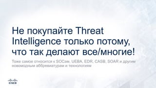 Не покупайте Threat
Intelligence только потому,
что так делают все/многие!
Тоже самое относится к SOCам, UEBA, EDR, CASB, SOAR и другим
новомодным аббревиатурам и технологиям
 