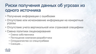 Риски получения данных об угрозах из
одного источника
• Получение информации с ошибками
• Отсутствие или исчезновение информации на конкретные
угрозы
• Отсутствие учета вертикальной или страновой специфики
• Смена политики лицензирования
• Смена собственника
• Поглощение компании-разработчика
• Сотрудничество со спецслужбами
• Санкции…
 