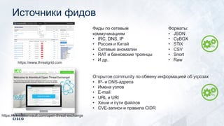Источники фидов
https://www.threatgrid.com
Фиды по сетевым
коммуникациям
• IRC, DNS, IP
• Россия и Китай
• Сетевые аномалии
• RAT и банковские троянцы
• И др.
https://www.alienvault.com/open-threat-exchange
Открытое community по обмену информацией об угрозах
• IP- и DNS-адреса
• Имена узлов
• E-mail
• URL и URI
• Хеши и пути файлов
• CVE-записи и правила CIDR
Форматы:
• JSON
• CyBOX
• STiX
• CSV
• Snort
• Raw
 