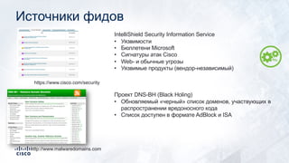 Источники фидов
https://www.cisco.com/security
IntelliShield Security Information Service
• Уязвимости
• Бюллетени Microsoft
• Сигнатуры атак Cisco
• Web- и обычные угрозы
• Уязвимые продукты (вендор-независимый)
http://www.malwaredomains.com
Проект DNS-BH (Black Holing)
• Обновляемый «черный» список доменов, участвующих в
распространении вредоносного кода
• Список доступен в формате AdBlock и ISA
 