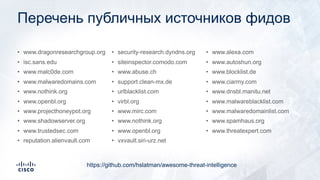 Перечень публичных источников фидов
• www.dragonresearchgroup.org
• isc.sans.edu
• www.malc0de.com
• www.malwaredomains.com
• www.nothink.org
• www.openbl.org
• www.projecthoneypot.org
• www.shadowserver.org
• www.trustedsec.com
• reputation.alienvault.com
• security-research.dyndns.org
• siteinspector.comodo.com
• www.abuse.ch
• support.clean-mx.de
• urlblacklist.com
• virbl.org
• www.mirc.com
• www.nothink.org
• www.openbl.org
• vxvault.siri-urz.net
• www.alexa.com
• www.autoshun.org
• www.blocklist.de
• www.ciarmy.com
• www.dnsbl.manitu.net
• www.malwareblacklist.com
• www.malwaredomainlist.com
• www.spamhaus.org
• www.threatexpert.com
https://github.com/hslatman/awesome-threat-intelligence
 