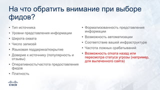 На что обратить внимание при выборе
фидов?
• Тип источника
• Уровни представления информации
• Широта охвата
• Число записей
• Языковая поддержка/покрытие
• Доверие к источнику (популярность и
отзывы)
• Оперативность/частота предоставления
фидов
• Платность
• Формализованность представления
информации
• Возможность автоматизации
• Соответствие вашей инфраструктуре
• Частота ложных срабатываний
• Возможность отката назад или
пересмотра статуса угрозы (например,
для вылеченного сайта)
 