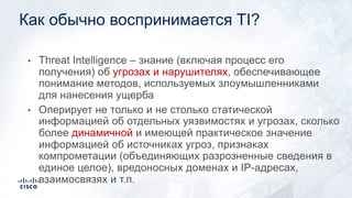 Как обычно воспринимается TI?
• Threat Intelligence – знание (включая процесс его
получения) об угрозах и нарушителях, обеспечивающее
понимание методов, используемых злоумышленниками
для нанесения ущерба
• Оперирует не только и не столько статической
информацией об отдельных уязвимостях и угрозах, сколько
более динамичной и имеющей практическое значение
информацией об источниках угроз, признаках
компрометации (объединяющих разрозненные сведения в
единое целое), вредоносных доменах и IP-адресах,
взаимосвязях и т.п.
 