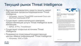 Текущий рынок Threat Intelligence
• Крупные производители средств защиты имеют
собственные процессы/подразделения Threat
Intelligence
• Например, покупка ThreatGRID компанией Cisco или
AlienVault компанией AT&T
• Существуют самостоятельные компании,
предоставляющие услуги Threat Intelligence всем
желающим
• IQRisk, ETPro, ThreatStream
• Существуют открытые источники Threat
Intelligence
• Развиваются отраслевые/государственные
центры обмена информацией Threat Intelligence
• Например, ISAC в США
 