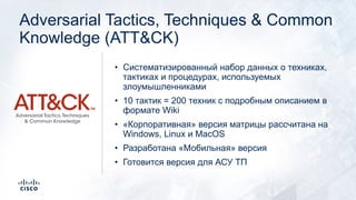 Adversarial Tactics, Techniques & Common
Knowledge (ATT&CK)
• Систематизированный набор данных о техниках,
тактиках и процедурах, используемых
злоумышленниками
• 10 тактик = 200 техник с подробным описанием в
формате Wiki
• «Корпоративная» версия матрицы рассчитана на
Windows, Linux и MacOS
• Разработана «Мобильная» версия
• Готовится версия для АСУ ТП
 