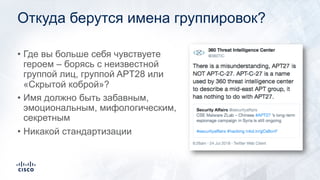 Откуда берутся имена группировок?
• Где вы больше себя чувствуете
героем – борясь с неизвестной
группой лиц, группой APT28 или
«Скрытой коброй»?
• Имя должно быть забавным,
эмоциональным, мифологическим,
секретным
• Никакой стандартизации
 