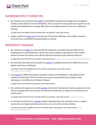 © 2016 Check Point Software Technologies Ltd. Tous droits réservés. [Protégé] Contenus non-confidentiels
| 2
23 - 29 mai 2016
VULNÉRABILITÉS ET CORRECTIFS
 Des chercheurs de Check Point ont révélé 2 vulnérabilités d'escalade de privilèges dans les appareils
mobiles LG (CVE-2016-3117 et CVE-2016-2035), dont l'une permet à des agresseurs de supprimer ou de
modifier potentiellement les messages SMS reçus sur des appareils dans le cadre d'une attaque de
phishing.
La blade Check Point Mobile Threat Prevention offre une protection contre cette menace.
 Google a publié une mise à jour de sécurité pour Chrome pour Windows, Linux et Mac, contenant
42 correctifs de vulnérabilités de gravité élevée ou moindre.
RAPPORTS ET MENACES
 Des chercheurs ont décrit un moyen de détecter Darkleech, un module utilisé par différents kits
d'exploitation de vulnérabilités pour infecter des serveurs Apache et Microsoft IIS. Cette solution
parvient à trouver des iframes et des URL de redirection dans des scripts fortement obscurcis.
La blade Check Point IPS offre une protection contre cette menace (Redirection du kit d'exploitation de vulnérabilités Angler).
 Des chercheurs de Check Point ont publié une étude de CryptXXX, présentant les différences entre ce
logiciel rançonneur et Teslacrypt.
Les blades Check Point SandBlast et Anti-Virus offrent une protection contre cette menace
(Trojan-Ransom.Win32.CryptXXX).
 Une analyse des différentes attaques existantes menées contre WordPress a été publiée par des
analystes de Check Point. Elle fournit des raisons quant à la popularité de ces attaques et des
statistiques sur les différentes méthodes d'attaque.
La blade Check Point IPS offre une protection contre cette menace.
 Des analystes ont exposé une nouvelle variante du cheval de Troie bancaire Vawtrak, apparue lors d'une
récente campagne cherchant à récolter les identifiants d'utilisateur se rendant sur d'importants sites
web financiers.
Les blades Check Point Anti-Virus et Anti-Bot offrent une protection contre cette menace (Trojan.Win32.Vawtrak).
 Un chercheur de Check Point a signalé le logiciel malveillant Nemucod, installant à la fois un logiciel
rançonneur et un logiciel publicitaire de fraude au clic sur la même machine infectée.
Les blades Check Point SandBlast, Anti-Virus et Anti-Bot offrent une protection contre cette menace (Trojan-
Downloader.Win32.Nemucod).
Commentaires ou questions : info_fr@checkpoint.com
 
