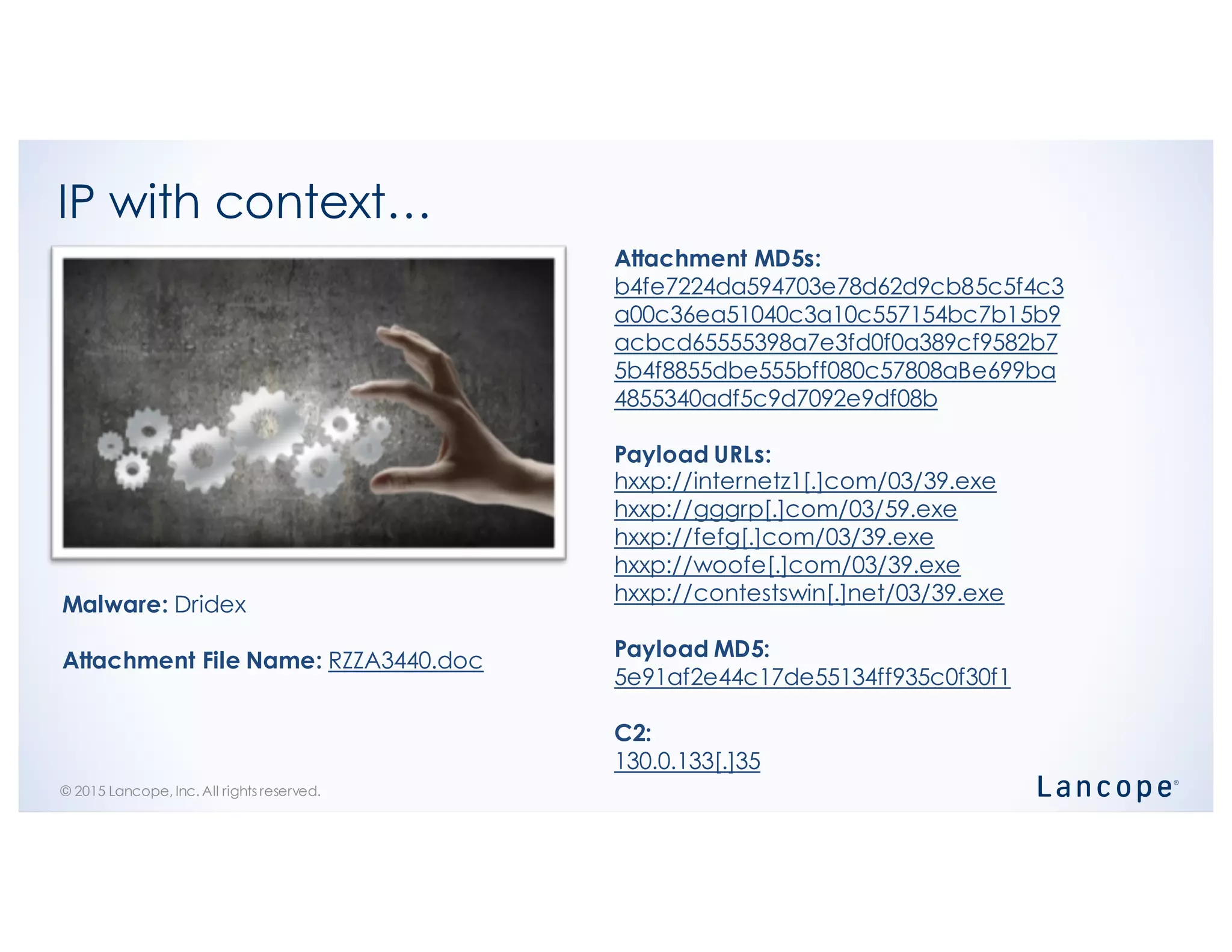 © 2015 Lancope, Inc. All rights reserved.
IP with context…
Attachment MD5s:
b4fe7224da594703e78d62d9cb85c5f4c3
a00c36ea51040c3a10c557154bc7b15b9
acbcd65555398a7e3fd0f0a389cf9582b7
5b4f8855dbe555bff080c57808aBe699ba
4855340adf5c9d7092e9df08b
Payload URLs:
hxxp://internetz1[.]com/03/39.exe
hxxp://gggrp[.]com/03/59.exe
hxxp://fefg[.]com/03/39.exe
hxxp://woofe[.]com/03/39.exe
hxxp://contestswin[.]net/03/39.exe
Payload MD5:
5e91af2e44c17de55134ff935c0f30f1
C2:
130.0.133[.]35
Malware: Dridex
Attachment File Name: RZZA3440.doc
 