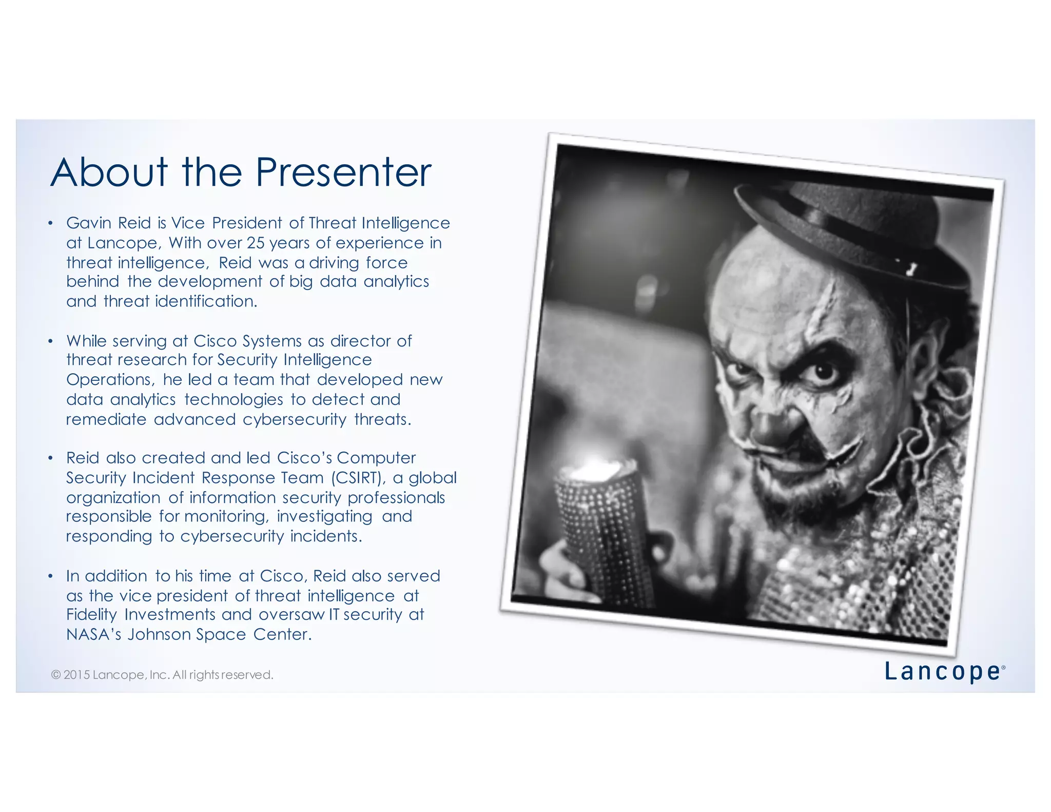 © 2015 Lancope, Inc. All rights reserved.
About the Presenter
• Gavin Reid is Vice President of Threat Intelligence
at Lancope, With over 25 years of experience in
threat intelligence, Reid was a driving force
behind the development of big data analytics
and threat identification.
• While serving at Cisco Systems as director of
threat research for Security Intelligence
Operations, he led a team that developed new
data analytics technologies to detect and
remediate advanced cybersecurity threats.
• Reid also created and led Cisco’s Computer
Security Incident Response Team (CSIRT), a global
organization of information security professionals
responsible for monitoring, investigating and
responding to cybersecurity incidents.
• In addition to his time at Cisco, Reid also served
as the vice president of threat intelligence at
Fidelity Investments and oversaw IT security at
NASA’s Johnson Space Center.
 