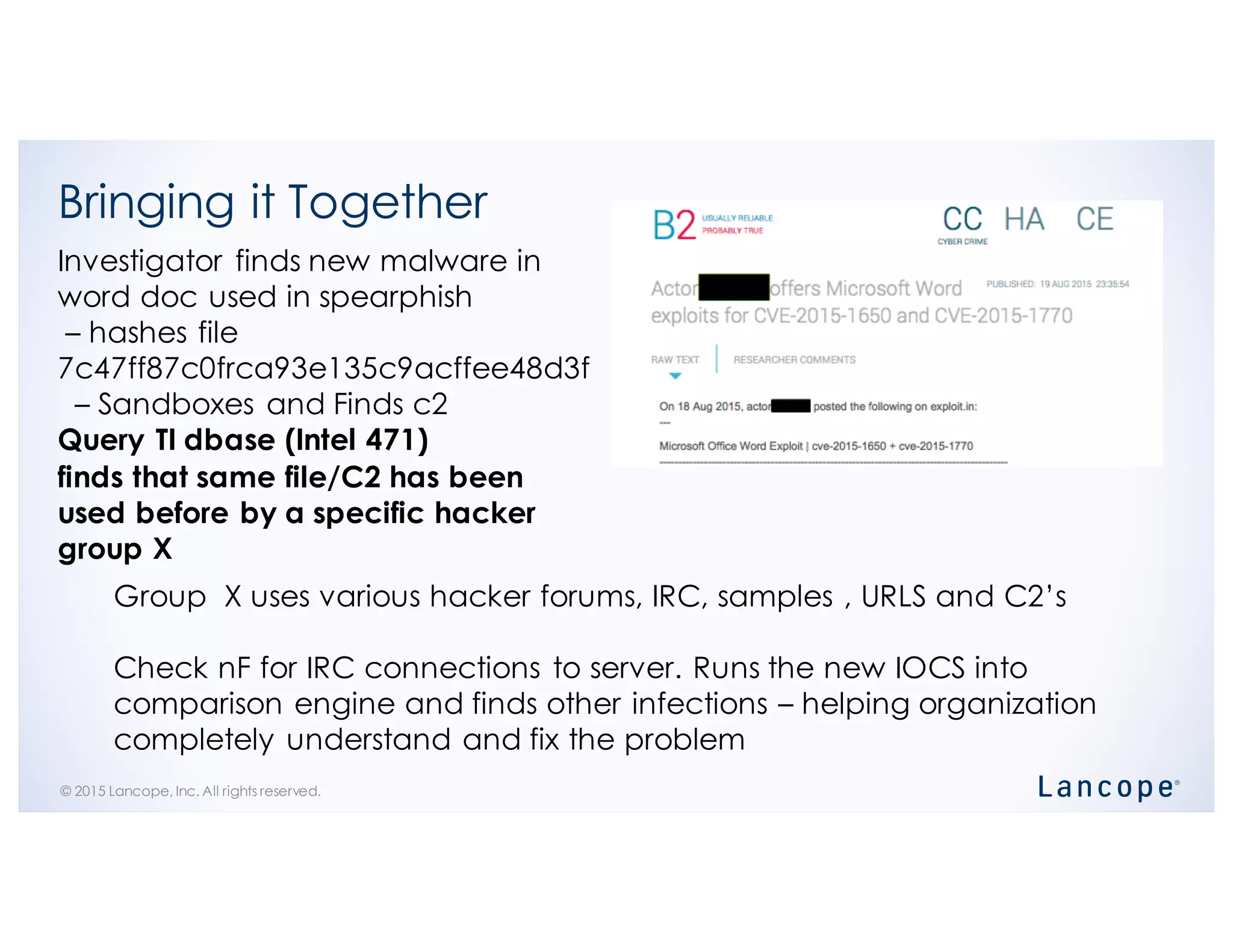 © 2015 Lancope, Inc. All rights reserved.
Bringing it Together
Investigator finds new malware in
word doc used in spearphish
– hashes file
7c47ff87c0frca93e135c9acffee48d3f
– Sandboxes and Finds c2
Query TI dbase (Intel 471)
finds that same file/C2 has been
used before by a specific hacker
group X
Group X uses various hacker forums, IRC, samples , URLS and C2’s
Check nF for IRC connections to server. Runs the new IOCS into
comparison engine and finds other infections – helping organization
completely understand and fix the problem
 