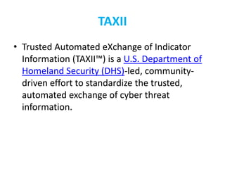 TAXII
• Trusted Automated eXchange of Indicator
Information (TAXII™) is a U.S. Department of
Homeland Security (DHS)-led, community-
driven effort to standardize the trusted,
automated exchange of cyber threat
information.
 