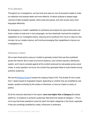 AI for defenders
Throughout our investigations, we have built and used our own AI-powered models to make
our detection and analysis faster and more effective. AI allows analysts to assess larger
volumes of data at greater speeds, refine code and queries, and work across many more
languages effectively.
By leveraging our models’ capabilities to synthesize and analyze the ways threat actors use
those models at scale and in many languages, we have drastically improved the analytical
capabilities of our investigative teams, reducing some workflows from hours or days to a few
minutes. As our models improve, we’ll continue leveraging their capabilities to improve our
investigations too.
Distribution matters
We’ve seen threat actors using our models to generate content that was then published
across the internet. But to reach any kind of audience, such content requires a distribution
system, and it has to compete against all the content produced by real people across social
media. In every operation we found, the content they generated failed to build interest among
authentic audiences.
We use the Breakout Scale to assess the ongoing impact of IO. This divides IO into a scale
from 1 (least impact) to 6 (greatest impact), depending on whether they are amplified by real
people, quoted uncritically by the media or influencers, or have an impact on policy or
politics.
Of all the networks described in this report, none rose higher than a Category 2 (multiple
platforms, no breakout to authentic audiences); Bad Grammar stayed at Category 1. This is
not to say that these operations could not reach the higher categories in the future, especially
if they are unwittingly amplified by media, influencers or politicians.
AI and Covert Influence Operations: Latest Trends 10
 
