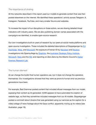 The importance of sharing
All the networks described in this report used our models to generate content that was then
posted elsewhere on the internet. We identified these operations’ activity across Telegram, X,
Instagram, Facebook, YouTube, and many smaller forums and websites.
To increase the impact of our disruptions on these actors, we are sharing detailed threat
indicators with industry peers. We are also publishing domain names associated with the
campaigns we identified, to enable open-source research.
Our own investigations built on years of research by our peers at social media platforms and
open-source investigators. These included the detailed descriptions of Doppelganger by EU
Disinfolab, Meta, and Microsoft; the exposure of Iranian IO by Mandiant and Reuters;
investigations into Spamouflage by Graphika, the Australian Strategic Policy Institute,
Microsoft, Meta and the FBI; and reporting on Zero Zeno by the Atlantic Council’s Digital
Forensic Research Lab.
The human element
AI can change the toolkit that human operators use, but it does not change the operators
themselves. Our investigations showed that they were as prone to human error as previous
generations have been.
For example, Bad Grammar posted content that included refusal messages from our model,
exposing their content as AI-generated. IUVM appears to have automated its creation of
website tags, so that they sometimes included messages from our AI models. Doppelganger
posted a comment about Ukraine that was generated using our services as the caption for a
video collage of news footage about the Gaza conflict, apparently mixing up its videos (see
illustration, page 18).
AI and Covert Influence Operations: Latest Trends 11
 