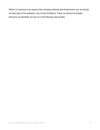 While it is important to be aware of the changing methods that threat actors use, we should
not lose sight of the operators’ very human limitations. These, as well as the broader
behaviors we identified, are set out in the following case studies.
AI and Covert Influence Operations: Latest Trends 12
 