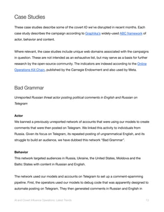 Case Studies
These case studies describe some of the covert IO we’ve disrupted in recent months. Each
case study describes the campaign according to Graphika’s widely-used ABC framework of
actor, behavior and content.
Where relevant, the case studies include unique web domains associated with the campaigns
in question. These are not intended as an exhaustive list, but may serve as a basis for further
research by the open-source community. The indicators are indexed according to the Online
Operations Kill Chain, published by the Carnegie Endowment and also used by Meta.
Bad Grammar
Unreported Russian threat actor posting political comments in English and Russian on
Telegram
Actor
We banned a previously unreported network of accounts that were using our models to create
comments that were then posted on Telegram. We linked this activity to individuals from
Russia. Given its focus on Telegram, its repeated posting of ungrammatical English, and its
struggle to build an audience, we have dubbed this network “Bad Grammar”.
Behavior
This network targeted audiences in Russia, Ukraine, the United States, Moldova and the
Baltic States with content in Russian and English.
The network used our models and accounts on Telegram to set up a comment-spamming
pipeline. First, the operators used our models to debug code that was apparently designed to
automate posting on Telegram. They then generated comments in Russian and English in
AI and Covert Influence Operations: Latest Trends 13
 