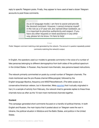 reply to specific Telegram posts. Finally, they appear to have used at least a dozen Telegram
accounts to post those comments.
Image
Public Telegram comment matching a text generated by this network. The account in question repeatedly posted
comments matching this network’s output.
In English, the operators used our models to generate comments in the voice of a number of
fake personas belonging to different demographics from both sides of the political spectrum
in the United States. In Russian, they favored more thematic, less persona-based instructions.
The network primarily commented on posts by a small number of Telegram channels. The
most-mentioned was the pro-Russia channel @Slavyangrad, followed by the
English-language @police_frequency and @SGTNewsNetwork. (The latter poses as a
conservative American veteran, but in November, Meta reported that it actually originated in
Iran.) In a sample of activity from February, the network tried to generate replies to these three
channels twice as often as the 10 next most-mentioned channels together.
Content
This campaign generated short comments focused on a handful of political themes. In both
English and Russian, the main topics that it posted about on Telegram were the war in
Ukraine, the political situation in Moldova and the Baltic States, and politics in the United
States.
AI and Covert Influence Operations: Latest Trends 14
 