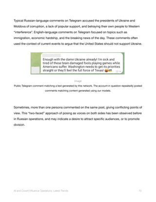 Typical Russian-language comments on Telegram accused the presidents of Ukraine and
Moldova of corruption, a lack of popular support, and betraying their own people to Western
“interference”. English-language comments on Telegram focused on topics such as
immigration, economic hardship, and the breaking news of the day. These comments often
used the context of current events to argue that the United States should not support Ukraine.
Image
Public Telegram comment matching a text generated by this network. The account in question repeatedly posted
comments matching content generated using our models.
Sometimes, more than one persona commented on the same post, giving conflicting points of
view. This “two-faced” approach of posing as voices on both sides has been observed before
in Russian operations, and may indicate a desire to attract specific audiences, or to promote
division.
AI and Covert Influence Operations: Latest Trends 15
 