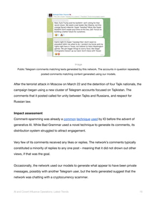Image
Public Telegram comments matching texts generated by this network. The accounts in question repeatedly
posted comments matching content generated using our models.
After the terrorist attack in Moscow on March 22 and the detention of four Tajik nationals, the
campaign began using a new cluster of Telegram accounts focused on Tajikistan. The
comments that it posted called for unity between Tajiks and Russians, and respect for
Russian law.
Impact assessment
Comment-spamming was already a common technique used by IO before the advent of
generative AI. While Bad Grammar used a novel technique to generate its comments, its
distribution system struggled to attract engagement.
Very few of its comments received any likes or replies. The network’s comments typically
constituted a minority of replies to any one post - meaning that it did not drown out other
views, if that was the goal.
Occasionally, the network used our models to generate what appear to have been private
messages, possibly with another Telegram user, but the texts generated suggest that the
network was chatting with a cryptocurrency scammer.
AI and Covert Influence Operations: Latest Trends 16
 