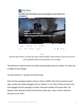 Image
Comment about Ukraine, and video about Gaza, posted to 9GAG’s “Motor Vehicles” channel by an account
which repeatedly posted content generated by this campaign.
The reference to Ukraine and the US border was generated using our models. The video was
a collage of news footage.
The post received 11 upvotes and 93 downvotes.
Each time the campaign posted a meme or video on 9GAG, three to five accounts would
reply, usually with simple messages such as “hahaha” or “lol”. Each of these accounts only
ever engaged with this campaign’s content; most were created on the same date. This
behavior often attracted critical comments from other users, many of whom called the
accounts out as “bots”.
AI and Covert Influence Operations: Latest Trends 18
 