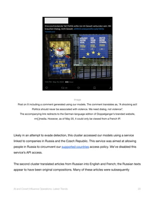 Image
Post on X including a comment generated using our models. The comment translates as, “A shocking act!
Politics should never be associated with violence. We need dialog, not violence”.
The accompanying link redirects to the German-language edition of Doppelganger’s branded website,
rrn[.]media. However, as of May 20, it could only be viewed from a French IP.
Likely in an attempt to evade detection, this cluster accessed our models using a service
linked to companies in Russia and the Czech Republic. This service was aimed at allowing
people in Russia to circumvent our supported countries access policy. We’ve disabled this
service’s API access.
The second cluster translated articles from Russian into English and French; the Russian texts
appear to have been original compositions. Many of these articles were subsequently
AI and Covert Influence Operations: Latest Trends 20
 