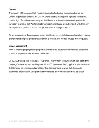 Content
The majority of the content that this campaign published online focused on the war in
Ukraine. It portrayed Ukraine, the US, NATO and the EU in a negative light and Russia in a
positive light. Typical comments argued that Russia is an important economic partner for
European countries; that Western leaders who criticize Russia are out of touch with their own
voters; and that Ukraine is weak, corrupt, and/or on the verge of defeat.
On some occasions, Doppelganger actors tried to get our models to generate cartoon images
of prominent European politicians and critics of Russia. Our models refused these requests.
Impact assessment
None of the Doppelganger campaigns that we identified appears to have earned substantial
positive engagement from authentic audiences.
On 9GAG, typical posts received 5-10 upvotes - mainly from accounts which also posted this
campaign’s content - and anything from 15 to 200 downvotes. On X, typical posts had around
1,000 shares, zero replies and zero likes. This discrepancy is so wide that it suggests
inauthentic amplification. One post had three replies, all of which called it out as a fake.
AI and Covert Influence Operations: Latest Trends 22
 