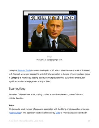 Image
Reply on X to a Doppelganger post.
Using the Breakout Scale to assess the impact of IO, which rates them on a scale of 1 (lowest)
to 6 (highest), we would assess the activity that was related to the use of our models as being
in Category 2, marked by posting activity on multiple platforms, but with no breakout or
significant audience engagement in any of them.
Spamouflage
Persistent Chinese threat actor posting content across the internet to praise China and
criticize its critics
Actor
We banned a small number of accounts associated with the China-origin operation known as
“Spamouflage”. This operation has been attributed by Meta to “individuals associated with
AI and Covert Influence Operations: Latest Trends 23
 