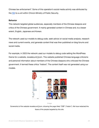 Chinese law enforcement”. Some of this operation’s social media activity was attributed by
the FBI to a unit within China’s Ministry of Public Security.
Behavior
This network targeted global audiences, especially members of the Chinese diaspora and
critics of the Chinese government. It mainly generated content in Chinese and, to a lesser
extent, English, Japanese and Korean.
The network used our models to debug code, seek advice on social media analysis, research
news and current events, and generate content that was then published on blog forums and
social media.
For example, in 2023 the network used our models to debug code setting the WordPress
theme for a website, revealscum[.]com. This website published Chinese-language criticisms
and personal information about members of the Chinese diaspora who criticized the Chinese
government. It termed these critics “traitors”. The content itself was not generated using our
models.
Image
Screenshot of the website revealscum[.]com, showing the page titled “汉奸” (“traitor”). We have redacted the
faces of the people targeted by this site.
AI and Covert Influence Operations: Latest Trends 24
 