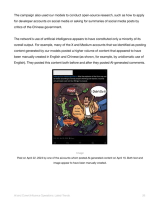 The campaign also used our models to conduct open-source research, such as how to apply
for developer accounts on social media or asking for summaries of social media posts by
critics of the Chinese government.
The network’s use of artificial intelligence appears to have constituted only a minority of its
overall output. For example, many of the X and Medium accounts that we identified as posting
content generated by our models posted a higher volume of content that appeared to have
been manually created in English and Chinese (as shown, for example, by unidiomatic use of
English). They posted this content both before and after they posted AI-generated comments.
Image
Post on April 22, 2024 by one of the accounts which posted AI-generated content on April 19. Both text and
image appear to have been manually created.
AI and Covert Influence Operations: Latest Trends 26
 