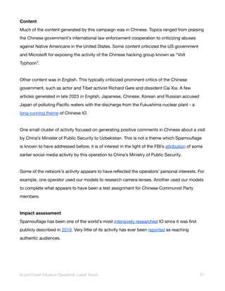 Content
Much of the content generated by this campaign was in Chinese. Topics ranged from praising
the Chinese government’s international law enforcement cooperation to criticizing abuses
against Native Americans in the United States. Some content criticized the US government
and Microsoft for exposing the activity of the Chinese hacking group known as “Volt
Typhoon”.
Other content was in English. This typically criticized prominent critics of the Chinese
government, such as actor and Tibet activist Richard Gere and dissident Cai Xia. A few
articles generated in late 2023 in English, Japanese, Chinese, Korean and Russian accused
Japan of polluting Pacific waters with the discharge from the Fukushima nuclear plant - a
long-running theme of Chinese IO.
One small cluster of activity focused on generating positive comments in Chinese about a visit
by China’s Minister of Public Security to Uzbekistan. This is not a theme which Spamouflage
is known to have addressed before; it is of interest in the light of the FBI’s attribution of some
earlier social media activity by this operation to China’s Ministry of Public Security.
Some of the network’s activity appears to have reflected the operators’ personal interests. For
example, one operator used our models to research camera lenses. Another used our models
to complete what appears to have been a test assignment for Chinese Communist Party
members.
Impact assessment
Spamouflage has been one of the world’s most intensively researched IO since it was first
publicly described in 2019. Very little of its activity has ever been reported as reaching
authentic audiences.
AI and Covert Influence Operations: Latest Trends 27
 