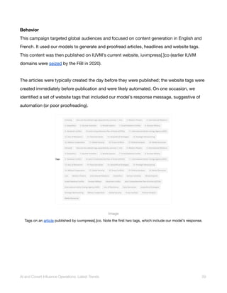 Behavior
This campaign targeted global audiences and focused on content generation in English and
French. It used our models to generate and proofread articles, headlines and website tags.
This content was then published on IUVM’s current website, iuvmpress[.]co (earlier IUVM
domains were seized by the FBI in 2020).
The articles were typically created the day before they were published; the website tags were
created immediately before publication and were likely automated. On one occasion, we
identified a set of website tags that included our model’s response message, suggestive of
automation (or poor proofreading).
Image
Tags on an article published by iuvmpress[.]co. Note the first two tags, which include our model’s response.
AI and Covert Influence Operations: Latest Trends 29
 