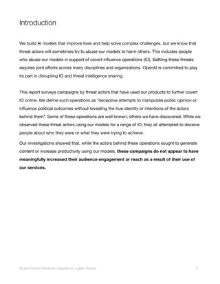 Introduction
We build AI models that improve lives and help solve complex challenges, but we know that
threat actors will sometimes try to abuse our models to harm others. This includes people
who abuse our models in support of covert influence operations (IO). Battling these threats
requires joint efforts across many disciplines and organizations. OpenAI is committed to play
its part in disrupting IO and threat intelligence sharing.
This report surveys campaigns by threat actors that have used our products to further covert
IO online. We define such operations as “deceptive attempts to manipulate public opinion or
influence political outcomes without revealing the true identity or intentions of the actors
behind them”. Some of these operations are well known; others we have discovered. While we
observed these threat actors using our models for a range of IO, they all attempted to deceive
people about who they were or what they were trying to achieve.
Our investigations showed that, while the actors behind these operations sought to generate
content or increase productivity using our models, these campaigns do not appear to have
meaningfully increased their audience engagement or reach as a result of their use of
our services.
AI and Covert Influence Operations: Latest Trends 3
 