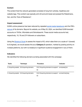 Content
The content that this network generated consisted of long-form articles, headlines and
website tags. This content was typically anti-US and anti-Israel and praised the Palestinians,
Iran, and the “Axis of Resistance”.
Impact assessment
IUVM’s online presence has been reduced by repeated social media takedowns and the FBI’s
seizure of its domains. Beyond its website, as of May 23, 2024, we identified IUVM-branded
accounts on TikTok, VKontakte and Odnoklassniki. These social media accounts had,
respectively, 10, 76 and 274 followers or subscribers.
Using the Breakout Scale to assess the impact of IO, which rates them on a scale of 1 (lowest)
to 6 (highest), we would assess this as a Category 2 operation, marked by posting activity on
multiple platforms, but with no breakout or significant audience engagement in any of them.
Indicators
We identified the following domains as being associated with this campaign.
Tactic Technique Procedure Indicator
0. Acquiring assets 0.6 Acquiring domains 0.6.2 Acquiring domains to support
IO
iuvmpress[.]co
0. Acquiring assets 0.6 Acquiring domains 0.6.2 Acquiring domains to support
IO
iuvmarchive[.]org
AI and Covert Influence Operations: Latest Trends 30
 