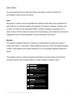 Zero Zeno
For-hire Israeli threat actor posting anti-Hamas, anti-Qatar, pro-Israel, anti-BJP, and
pro-Histadrut content across the internet
Actor
We banned a cluster of accounts operated from Israel that were being used to generate and
edit content for an influence operation that spanned X, Facebook, Instagram, websites, and
YouTube. The network was operated by STOIC, a political campaign management firm in
Israel. In honor of the founder of the stoic school of philosophy, and to reflect the low levels of
engagement that the network attracted, we have nicknamed it “Zero Zeno”.
Behavior
This operation targeted audiences in Canada, the United States and Israel with content in
English and Hebrew. In early May, it began targeting audiences in India with English-language
content. It also appears to have been preparing to run a IO campaign targeting audiences in
Ghana.
The operation used our models to generate web articles and social media comments that
were then posted across multiple platforms, notably Instagram, Facebook, and X.
AI and Covert Influence Operations: Latest Trends 31
 
