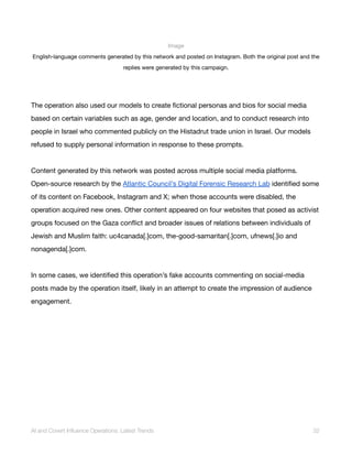 Image
English-language comments generated by this network and posted on Instagram. Both the original post and the
replies were generated by this campaign.
The operation also used our models to create fictional personas and bios for social media
based on certain variables such as age, gender and location, and to conduct research into
people in Israel who commented publicly on the Histadrut trade union in Israel. Our models
refused to supply personal information in response to these prompts.
Content generated by this network was posted across multiple social media platforms.
Open-source research by the Atlantic Council’s Digital Forensic Research Lab identified some
of its content on Facebook, Instagram and X; when those accounts were disabled, the
operation acquired new ones. Other content appeared on four websites that posed as activist
groups focused on the Gaza conflict and broader issues of relations between individuals of
Jewish and Muslim faith: uc4canada[.]com, the-good-samaritan[.]com, ufnews[.]io and
nonagenda[.]com.
In some cases, we identified this operation’s fake accounts commenting on social-media
posts made by the operation itself, likely in an attempt to create the impression of audience
engagement.
AI and Covert Influence Operations: Latest Trends 32
 