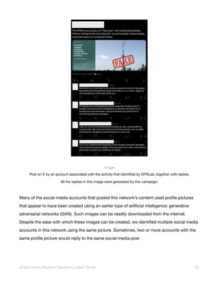 Image
Post on X by an account associated with the activity first identified by DFRLab, together with replies.
All the replies in this image were generated by this campaign.
Many of the social-media accounts that posted this network’s content used profile pictures
that appear to have been created using an earlier type of artificial intelligence: generative
adversarial networks (GAN). Such images can be readily downloaded from the internet.
Despite the ease with which these images can be created, we identified multiple social media
accounts in this network using the same picture. Sometimes, two or more accounts with the
same profile picture would reply to the same social media post.
AI and Covert Influence Operations: Latest Trends 33
 