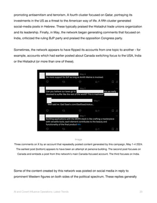 promoting antisemitism and terrorism. A fourth cluster focused on Qatar, portraying its
investments in the US as a threat to the American way of life. A fifth cluster generated
social-media posts in Hebrew. These typically praised the Histadrut trade unions organization
and its leadership. Finally, in May, the network began generating comments that focused on
India, criticized the ruling BJP party and praised the opposition Congress party.
Sometimes, the network appears to have flipped its accounts from one topic to another - for
example, accounts which had earlier posted about Canada switching focus to the USA, India
or the Histadrut (or more than one of these).
Image
Three comments on X by an account that repeatedly posted content generated by this campaign, May 1-4 2024.
The earliest post (bottom) appears to have been an attempt at persona building. The second post focuses on
Canada and embeds a post from this network’s main Canada-focused account. The third focuses on India.
Some of the content created by this network was posted on social media in reply to
prominent Western figures on both sides of the political spectrum. These replies generally
AI and Covert Influence Operations: Latest Trends 35
 
