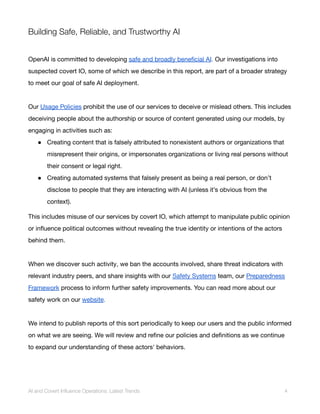 Building Safe, Reliable, and Trustworthy AI
OpenAI is committed to developing safe and broadly beneficial AI. Our investigations into
suspected covert IO, some of which we describe in this report, are part of a broader strategy
to meet our goal of safe AI deployment.
Our Usage Policies prohibit the use of our services to deceive or mislead others. This includes
deceiving people about the authorship or source of content generated using our models, by
engaging in activities such as:
● Creating content that is falsely attributed to nonexistent authors or organizations that
misrepresent their origins, or impersonates organizations or living real persons without
their consent or legal right.
● Creating automated systems that falsely present as being a real person, or don’t
disclose to people that they are interacting with AI (unless it’s obvious from the
context).
This includes misuse of our services by covert IO, which attempt to manipulate public opinion
or influence political outcomes without revealing the true identity or intentions of the actors
behind them.
When we discover such activity, we ban the accounts involved, share threat indicators with
relevant industry peers, and share insights with our Safety Systems team, our Preparedness
Framework process to inform further safety improvements. You can read more about our
safety work on our website.
We intend to publish reports of this sort periodically to keep our users and the public informed
on what we are seeing. We will review and refine our policies and definitions as we continue
to expand our understanding of these actors' behaviors.
AI and Covert Influence Operations: Latest Trends 4
 